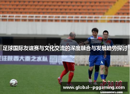 足球国际友谊赛与文化交流的深度融合与发展趋势探讨