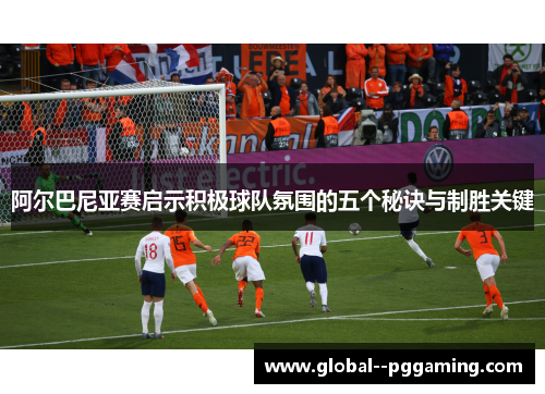 阿尔巴尼亚赛启示积极球队氛围的五个秘诀与制胜关键