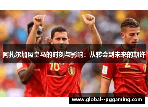 阿扎尔加盟皇马的时刻与影响：从转会到未来的期许