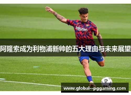 阿隆索成为利物浦新帅的五大理由与未来展望 阿隆索成为利物浦新帅的五大理由与未来展望