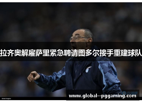 拉齐奥解雇萨里紧急聘请图多尔接手重建球队