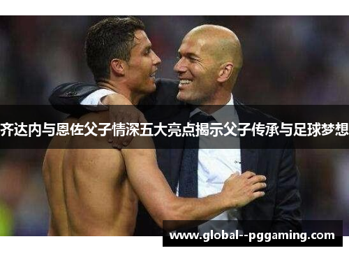 齐达内与恩佐父子情深五大亮点揭示父子传承与足球梦想
