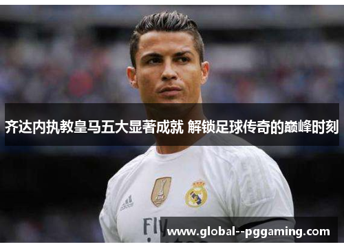 齐达内执教皇马五大显著成就 解锁足球传奇的巅峰时刻 齐达内执教皇马五大显著成就 解锁足球传奇的巅峰时刻