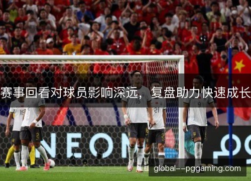 赛事回看对球员影响深远,复盘助力快速成长 赛事回看对球员影响深远,复盘助力快速成长